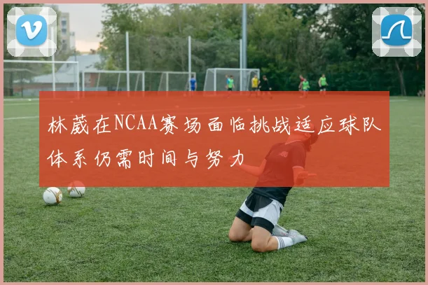 林葳在NCAA赛场面临挑战适应球队体系仍需时间与努力