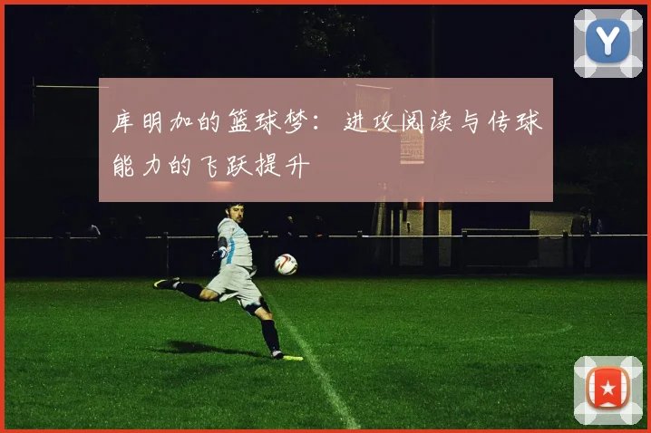 库明加的篮球梦：进攻阅读与传球能力的飞跃提升