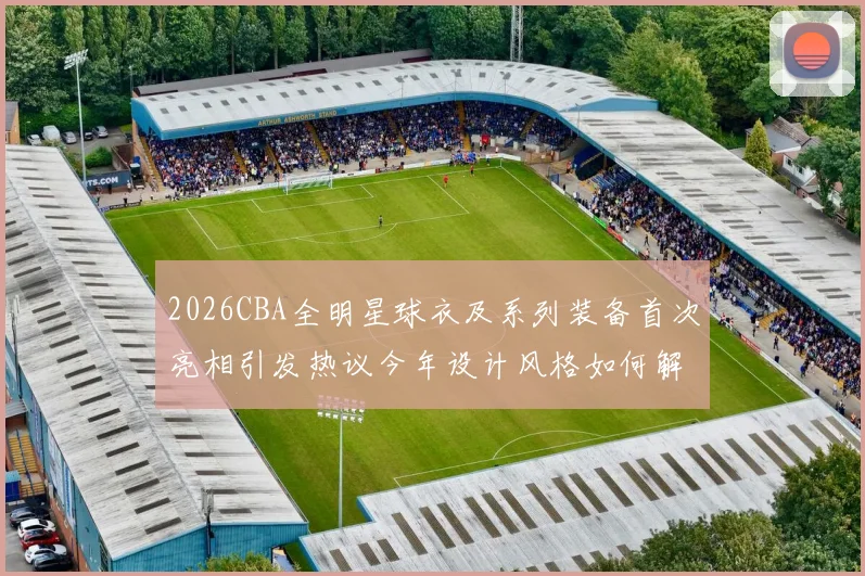 2026CBA全明星球衣及系列装备首次亮相引发热议今年设计风格如何解析