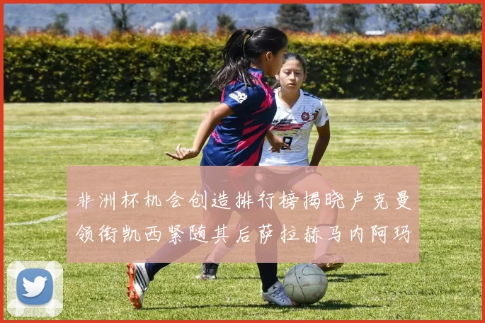 非洲杯机会创造排行榜揭晓卢克曼领衔凯西紧随其后萨拉赫马内阿玛德跻身前五