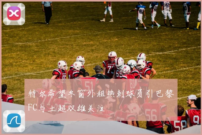 特尔希望冬窗外租热刺球员引巴黎FC与土超双雄关注