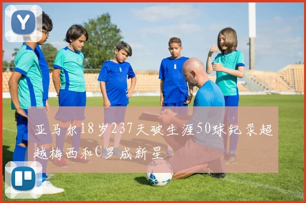 亚马尔18岁237天破生涯50球纪录超越梅西和C罗成新星