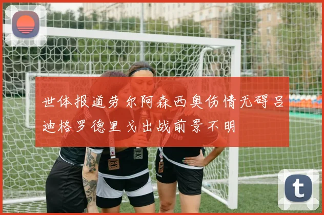 世体报道劳尔阿森西奥伤情无碍吕迪格罗德里戈出战前景不明