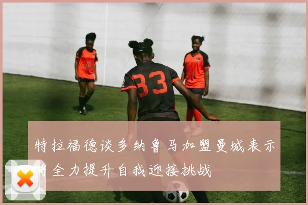 特拉福德谈多纳鲁马加盟曼城表示将全力提升自我迎接挑战