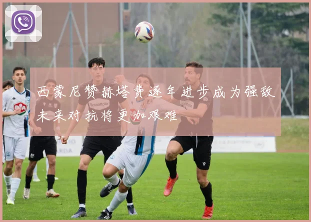 西蒙尼赞赫塔费逐年进步成为强敌未来对抗将更加艰难