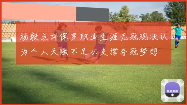 杨毅点评保罗职业生涯无冠现状认为个人天赋不足以支撑夺冠梦想