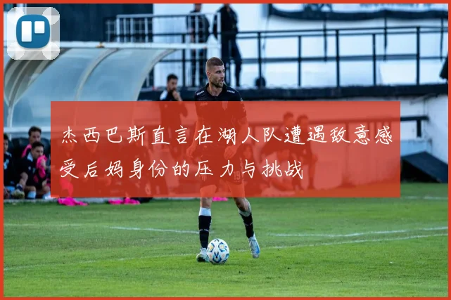 杰西巴斯直言在湖人队遭遇敌意感受后妈身份的压力与挑战