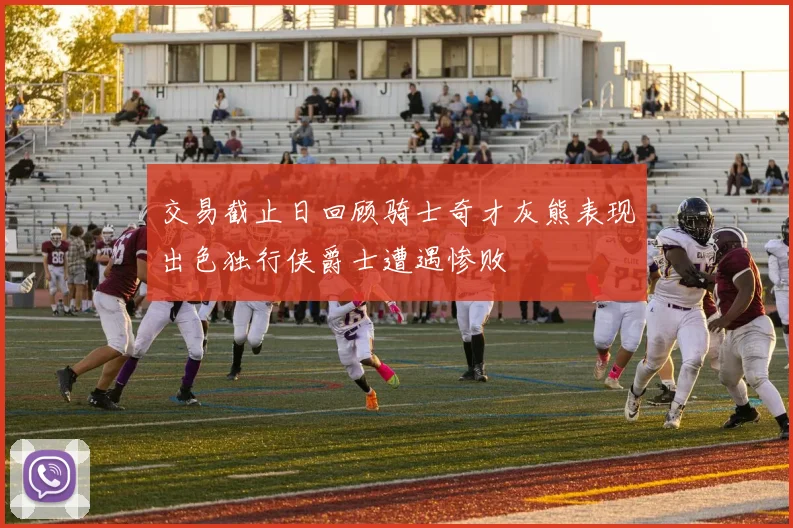 交易截止日回顾骑士奇才灰熊表现出色独行侠爵士遭遇惨败