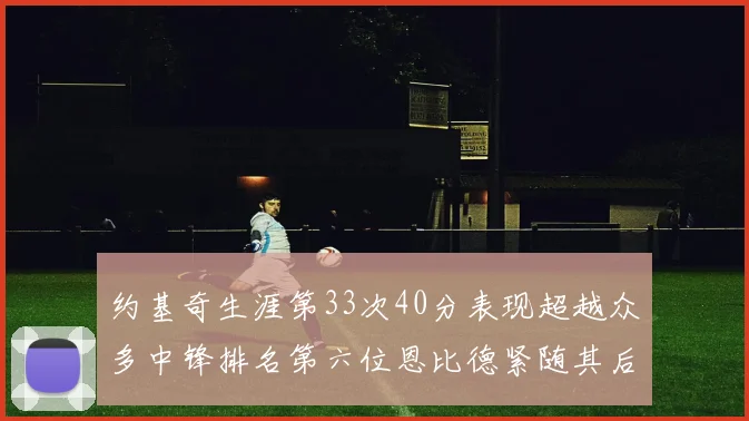 约基奇生涯第33次40分表现超越众多中锋排名第六位恩比德紧随其后