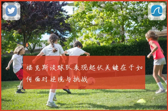 福克斯谈球队表现起伏关键在于如何面对逆境与挑战